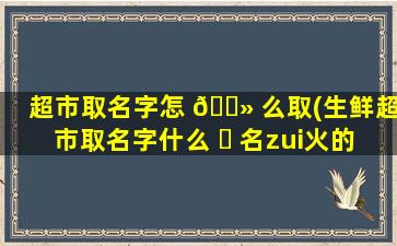 超市取名字怎 🌻 么取(生鲜超市取名字什么 ☘ 名zui
火的)